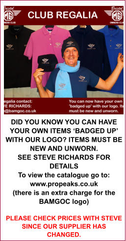 DID YOU KNOW YOU CAN HAVE YOUR OWN ITEMS ‘BADGED UP’ WITH OUR LOGO? ITEMS MUST BE NEW AND UNWORN. SEE STEVE RICHARDS FOR DETAILS To view the catalogue go to: www.propeaks.co.uk (there is an extra charge for the BAMGOC logo) PLEASE CHECK PRICES WITH STEVE SINCE OUR SUPPLIER HAS CHANGED.