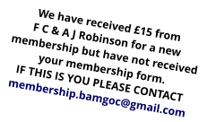 We have received £15 from F C & A J Robinson for a new membership but have not received your membership form. IF THIS IS YOU PLEASE CONTACT membership.bamgoc@gmail.com