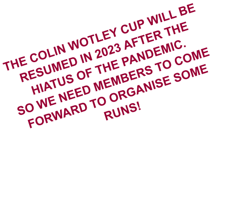 THE COLIN WOTLEY CUP WILL BE RESUMED IN 2023 AFTER THE HIATUS OF THE PANDEMIC. SO WE NEED MEMBERS TO COME FORWARD TO ORGANISE SOME RUNS!